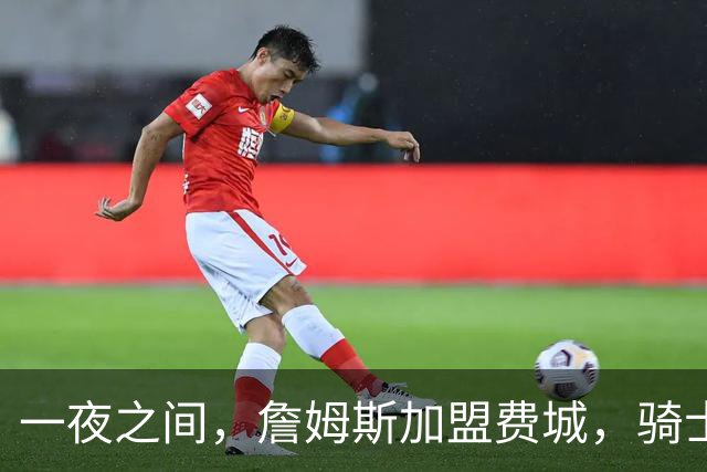一夜之间，詹姆斯加盟费城，骑士启动B方案，掘金恐贱卖替补中锋