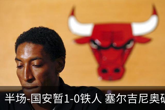 半场-国安暂1-0铁人 塞尔吉尼奥破门张玉宁半单刀被扑