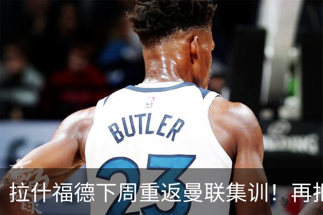 拉什福德下周重返曼联集训！再拒热刺切尔西，转会只去欧冠顶级豪门