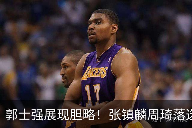 郭士强展现胆略！张镇麟周琦落选，面对日本队，关键人物非杨瀚森莫属